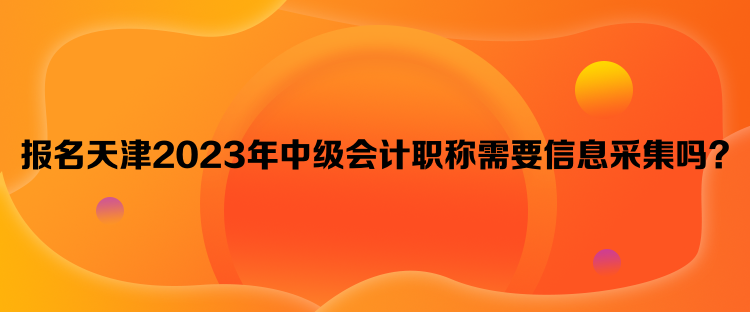 报名天津2023年中级会计职称需要信息采集吗？