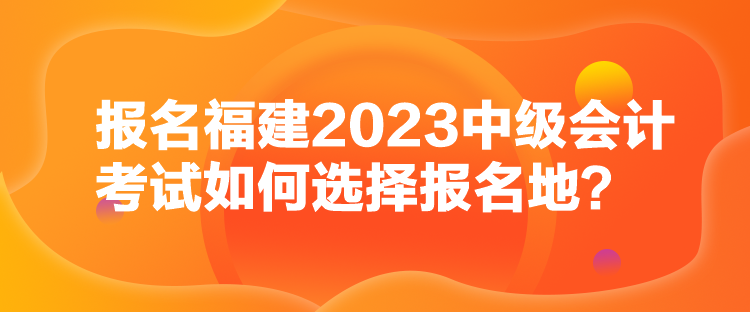 报名福建2023中级会计考试如何选择报名地？