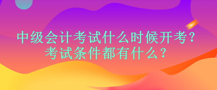 中级会计考试什么时候开考？考试条件都有什么？