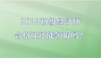 2022初级经济师合格证还能领取吗？