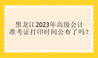 黑龙江2023年高级会计准考证打印时间公布了吗？