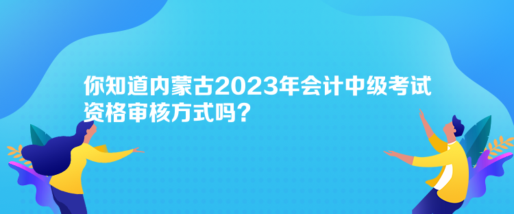 你知道内蒙古2023年会计中级考试资格审核方式吗？