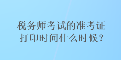 税务师考试的准考证打印时间什么时候？