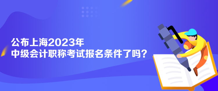 公布上海2023年中级会计职称考试报名条件了吗？