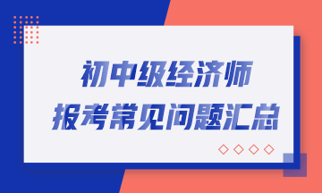 超全！2023年初中级经济师报考常见问题汇总！