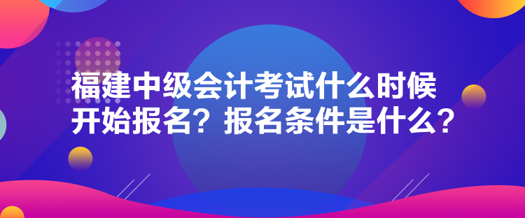 福建中级会计考试什么时候开始报名？报名条件是什么？