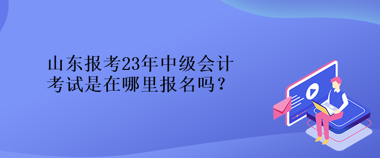 山东报考23年中级会计考试是在哪里报名吗？