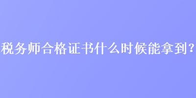 税务师合格证书什么时候能拿到？