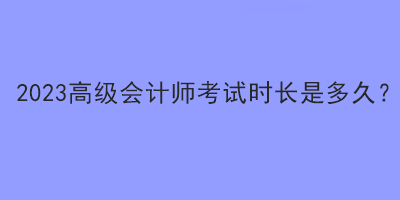 2023高级会计师考试时长是多久？