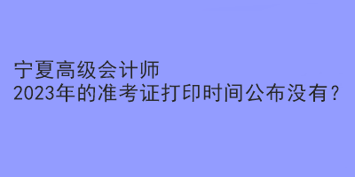 宁夏高级会计师2023年的准考证打印时间公布没有？