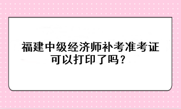 福建中级经济师补考准考证可以打印了吗？