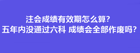 注会成绩有效期怎么算？五年内没通过六科 成绩会全部作废吗？