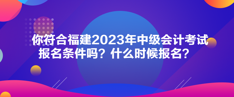 你符合福建2023年中级会计考试报名条件吗？什么时候报名？