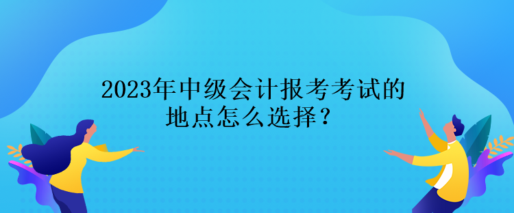 2023年中级会计报考考试的地点怎么选择？