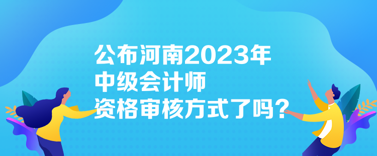 公布河南2023年中级会计师资格审核方式了吗？