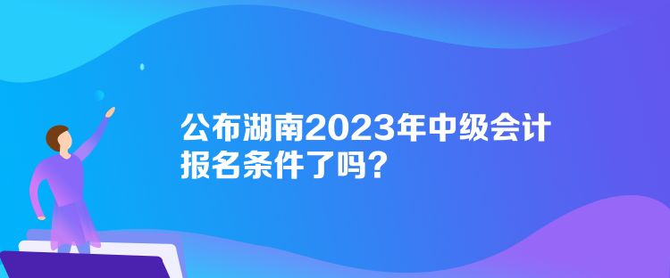 公布湖南2023年中级会计报名条件了吗？