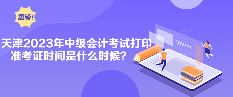 天津2023年中级会计考试打印准考证时间是什么时候？