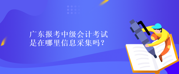 广东报考中级会计考试是在哪里信息采集吗？