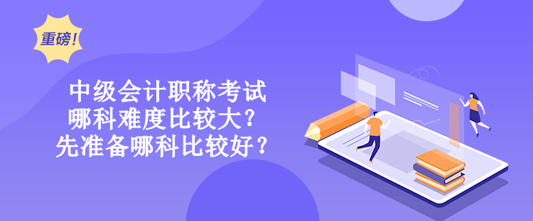 中级会计职称考试哪科难度比较大？先准备哪科比较好？