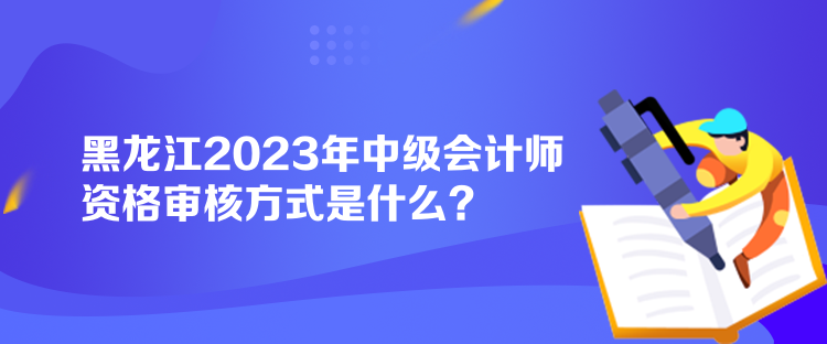 黑龙江2023年中级会计师资格审核方式是什么？
