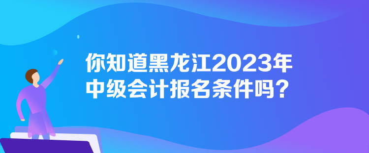 你知道黑龙江2023年中级会计报名条件吗？