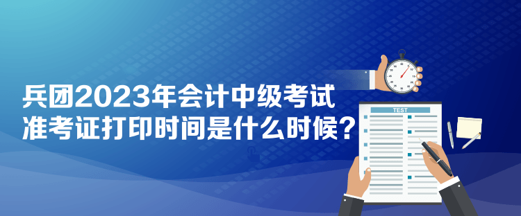 兵团2023年会计中级考试准考证打印时间是什么时候？