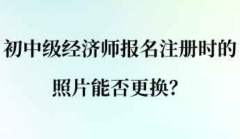 初中级经济师报名注册时的照片能否更换？