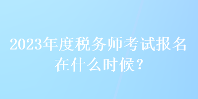 2023年度税务师考试报名在什么时候？