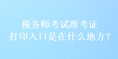 税务师考试准考证打印入口是在什么地方？