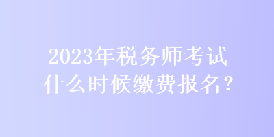 2023年税务师考试什么时候缴费报名？