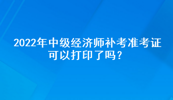 2022年中级经济师补考准考证可以打印了吗？