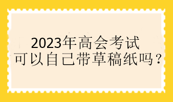 2023年高会考试可以自己带草稿纸吗？