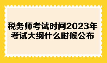 税务师考试时间2023年考试大纲什么时候公布？