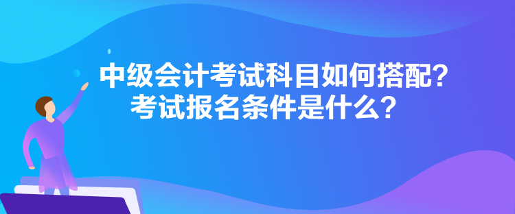 中级会计考试科目如何搭配？考试报名条件是什么？