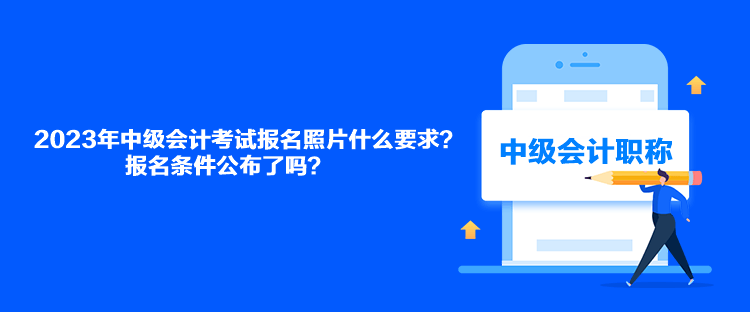 2023年中级会计考试报名照片什么要求？报名条件公布了吗？