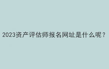 2023资产评估师报名网址是什么呢？