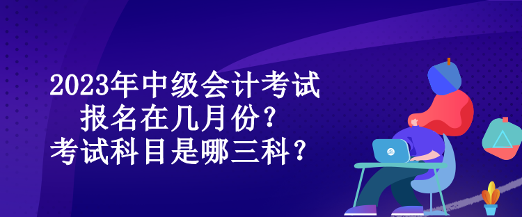 2023年中级会计考试报名在几月份？考试科目是哪三科？