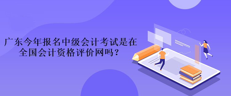 广东今年报名中级会计考试是在全国会计资格评价网吗？