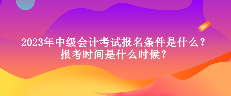 2023年中级会计考试报名条件是什么？报考时间是什么时候？