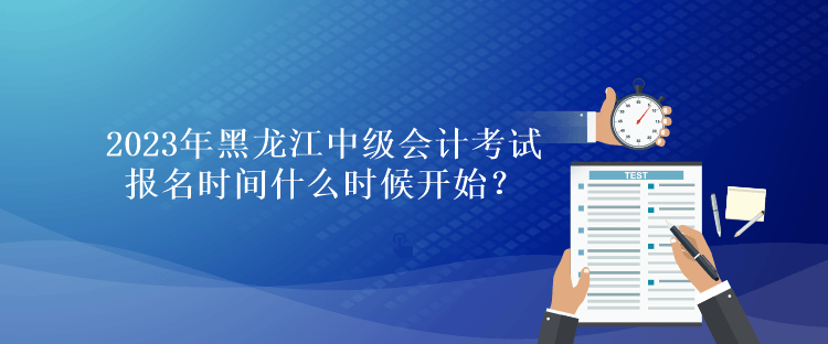 2023年黑龙江中级会计考试报名时间什么时候开始？