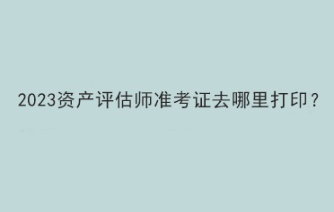 2023资产评估师准考证去哪里打印？