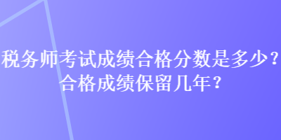 税务师考试成绩合格分数是多少？合格成绩保留几年？