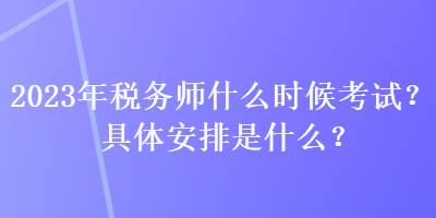 2023年税务师什么时候考试？具体安排是什么？