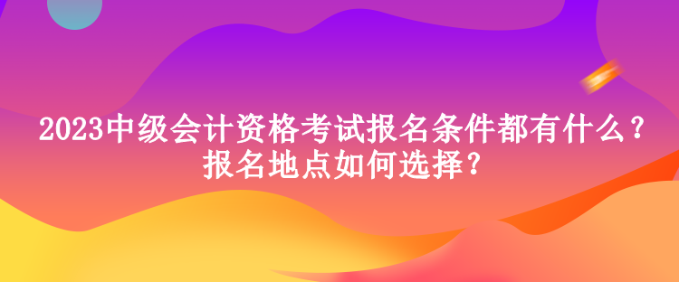 2023中级会计资格考试报名条件都有什么？报名地点如何选择？