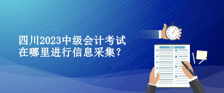 四川2023中级会计考试在哪里进行信息采集？