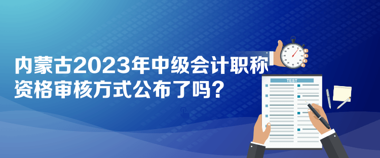 内蒙古2023年中级会计职称资格审核方式公布了吗？