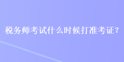 税务师考试什么时候打准考证？