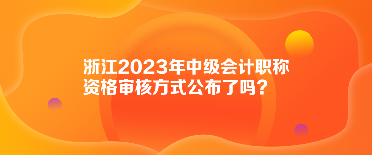 浙江2023年中级会计职称资格审核方式公布了吗？
