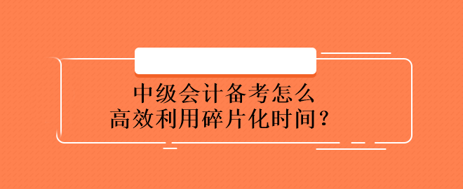 中级会计备考怎么高效利用碎片化时间？