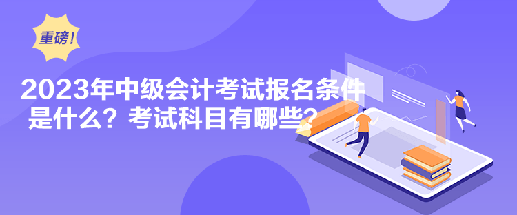 2023年中级会计考试报名条件是什么？考试科目有哪些？